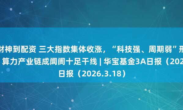 财神到配资 三大指数集体收涨，“科技强、周期弱”形态权贵，算力产业链成阛阓十足干线 | 华宝基金3A日报（2026.3.18）