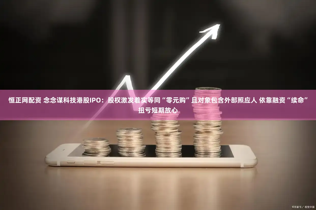 恒正网配资 念念谋科技港股IPO:股权激发着实等同“零元购”且对象包含外部照应人 依靠融资“续命”扭亏短期放心