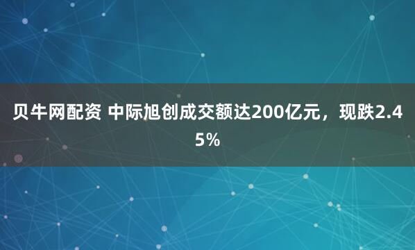 贝牛网配资 中际旭创成交额达200亿元，现跌2.45%