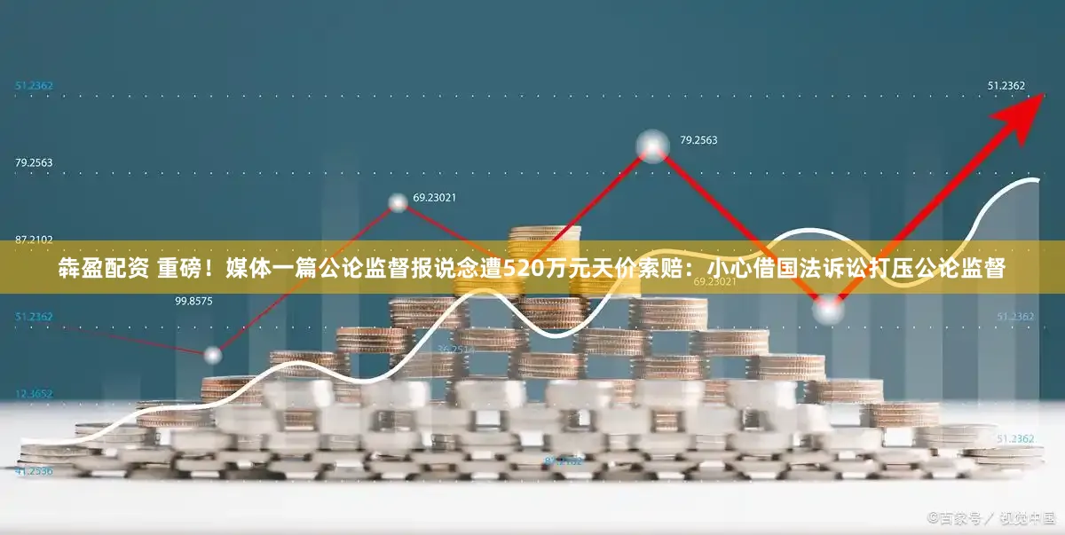 犇盈配资 重磅！媒体一篇公论监督报说念遭520万元天价索赔：小心借国法诉讼打压公论监督