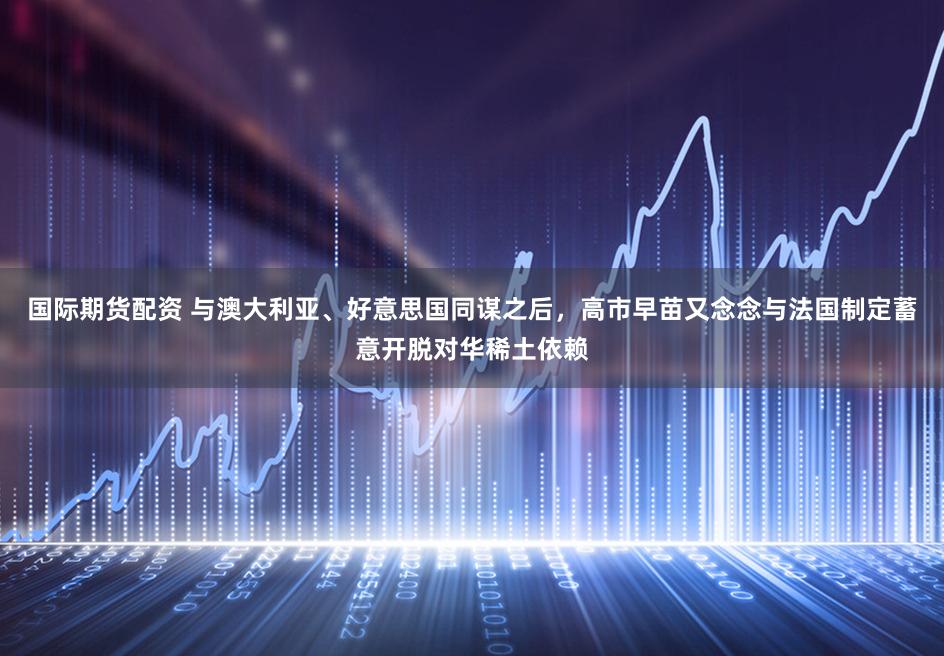 国际期货配资 与澳大利亚、好意思国同谋之后，高市早苗又念念与法国制定蓄意开脱对华稀土依赖