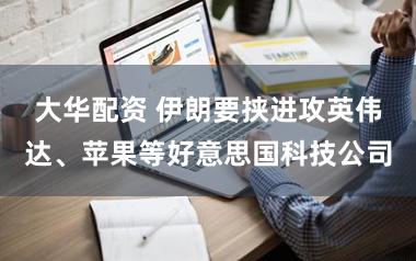 大华配资 伊朗要挟进攻英伟达、苹果等好意思国科技公司