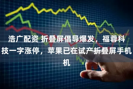 浩广配资 折叠屏倡导爆发,福蓉科技一字涨停,苹果已在试产折叠屏手机