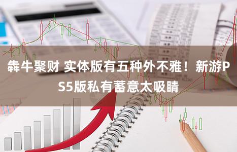 犇牛聚财 实体版有五种外不雅!新游PS5版私有蓄意太吸睛