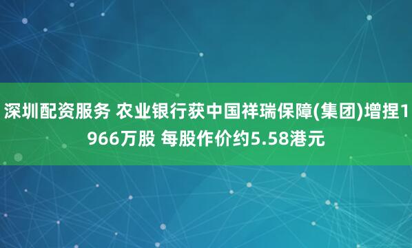 深圳配资服务 农业银行获中国祥瑞保障(集团)增捏1966万股 每股作价约5.58港元
