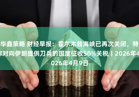 华鑫策略 财经早报：霍尔木兹海峡已再次关闭，特朗普称对向伊朗提供刀兵的国度征收50%关税丨2026年4月9日