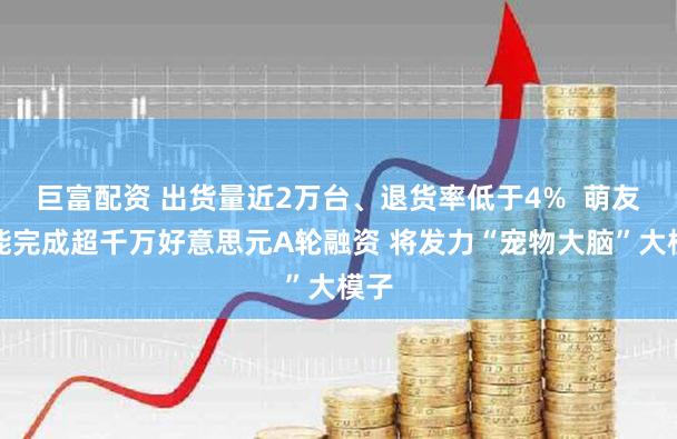 巨富配资 出货量近2万台、退货率低于4%  萌友智能完成超千万好意思元A轮融资 将发力“宠物大脑”大模子