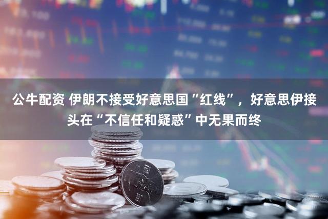 公牛配资 伊朗不接受好意思国“红线”，好意思伊接头在“不信任和疑惑”中无果而终