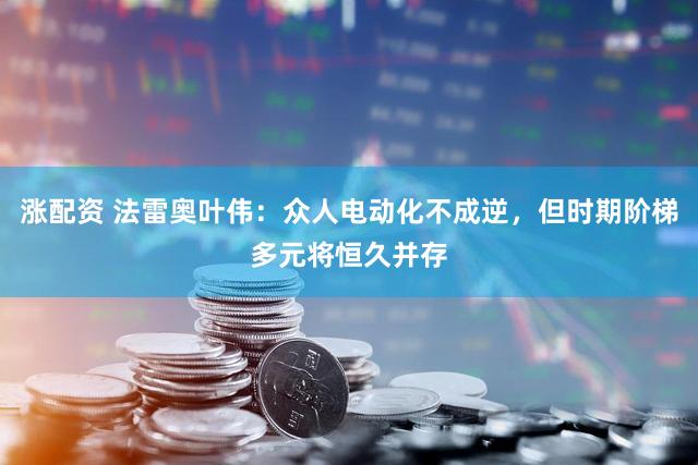 涨配资 法雷奥叶伟:众人电动化不成逆,但时期阶梯多元将恒久并存