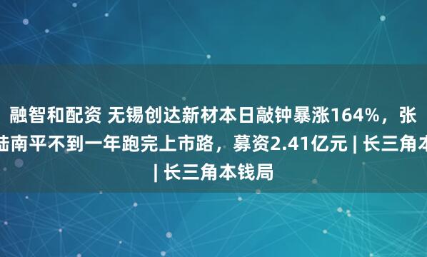 融智和配资 无锡创达新材本日敲钟暴涨164%，张俊、陆南平不到一年跑完上市路，募资2.41亿元 | 长三角本钱局