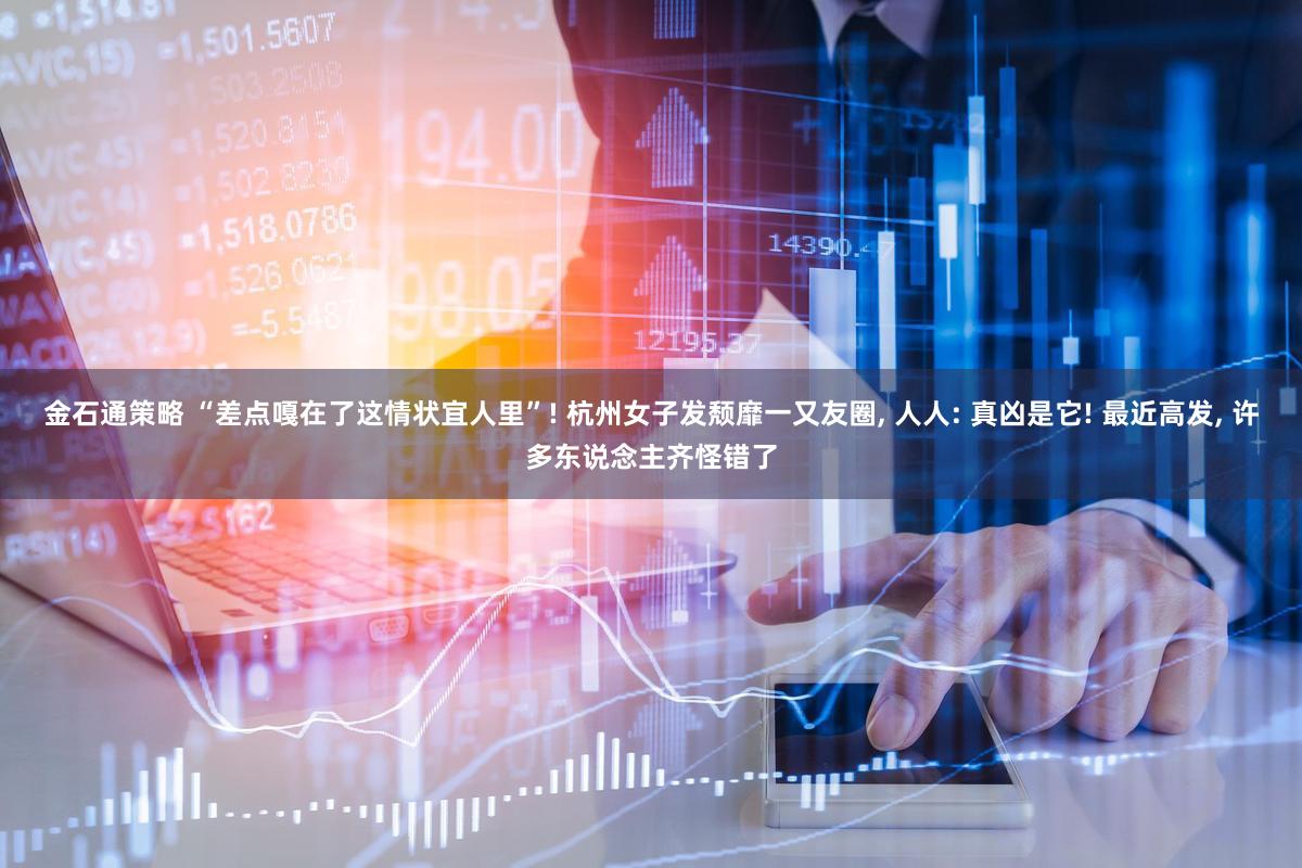 金石通策略 “差点嘎在了这情状宜人里”! 杭州女子发颓靡一又友圈, 人人: 真凶是它! 最近高发, 许多东说念主齐怪错了