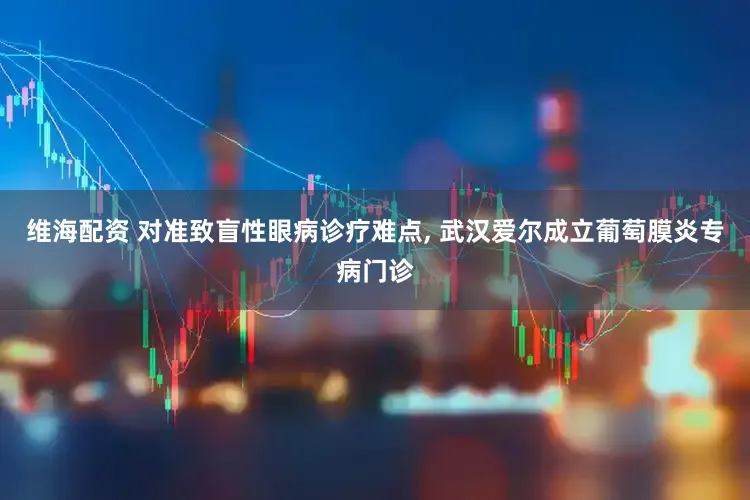 维海配资 对准致盲性眼病诊疗难点, 武汉爱尔成立葡萄膜炎专病门诊