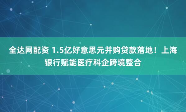 全达网配资 1.5亿好意思元并购贷款落地!上海银行赋能医疗科企跨境整合