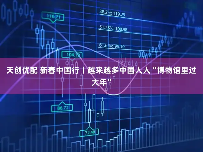 天创优配 新春中国行丨越来越多中国人人“博物馆里过大年”