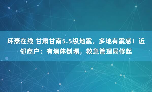 环泰在线 甘肃甘南5.5级地震，多地有震感！近邻商户：有墙体倒塌，救急管理局修起