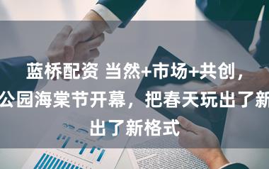 蓝桥配资 当然+市场+共创,黄兴公园海棠节开幕,把春天玩出了新格式
