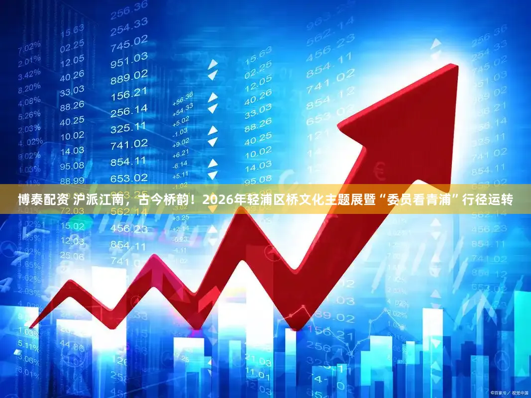 博泰配资 沪派江南,古今桥韵!2026年轻浦区桥文化主题展暨“委员看青浦”行径运转