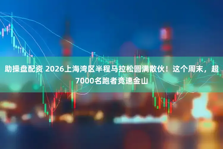 助操盘配资 2026上海湾区半程马拉松圆满散伙！这个周末，超7000名跑者竞速金山