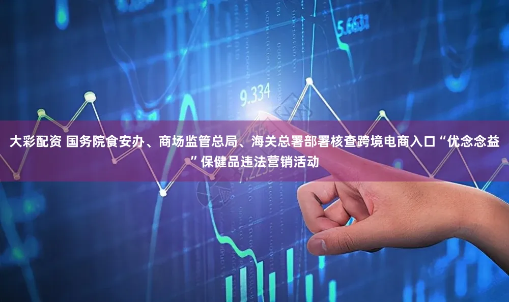 大彩配资 国务院食安办、商场监管总局、海关总署部署核查跨境电商入口“优念念益”保健品违法营销活动