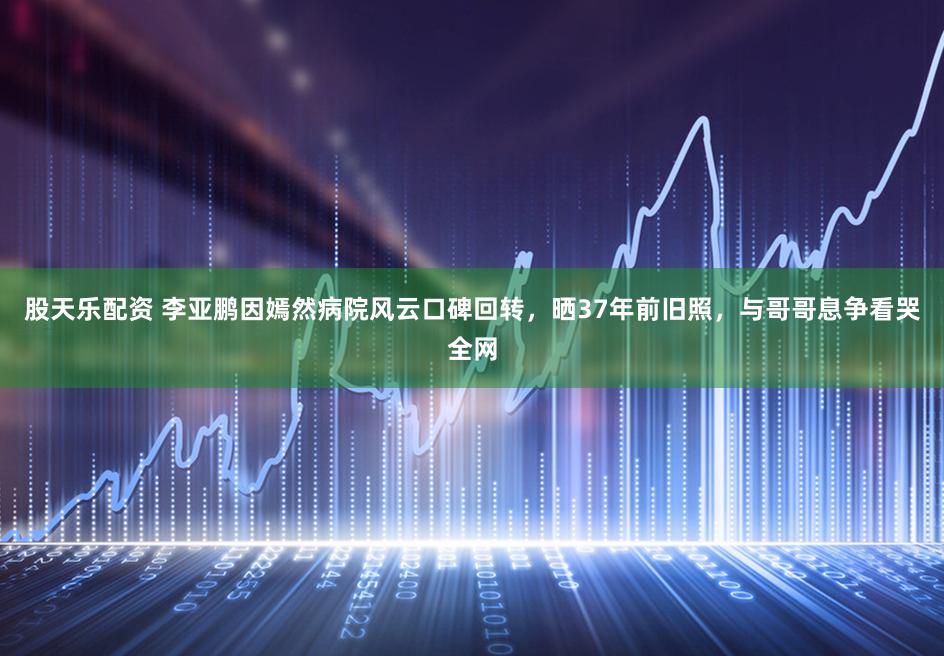 股天乐配资 李亚鹏因嫣然病院风云口碑回转，晒37年前旧照，与哥哥息争看哭全网