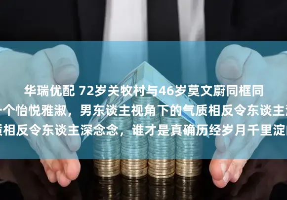 华瑞优配 72岁关牧村与46岁莫文蔚同框同台，一个高昂腾贵，一个怡悦雅淑，男东谈主视角下的气质相反令东谈主深念念，谁才是真确历经岁月千里淀的魔力担当