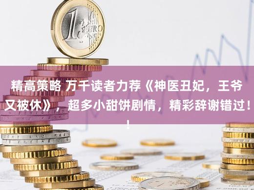 精高策略 万千读者力荐《神医丑妃，王爷又被休》，超多小甜饼剧情，精彩辞谢错过！