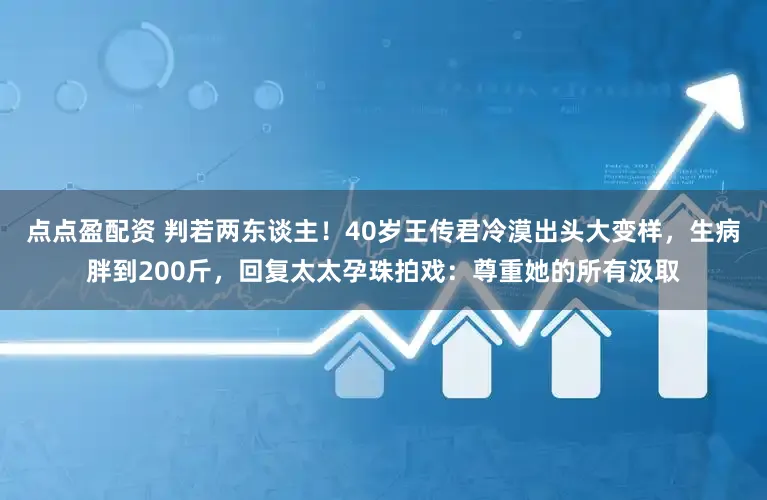 点点盈配资 判若两东谈主！40岁王传君冷漠出头大变样，生病胖到200斤，回复太太孕珠拍戏：尊重她的所有汲取