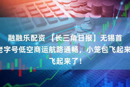 融融乐配资 【长三角日报】无锡首个老字号低空商运航路通畅，小笼包飞起来了！
