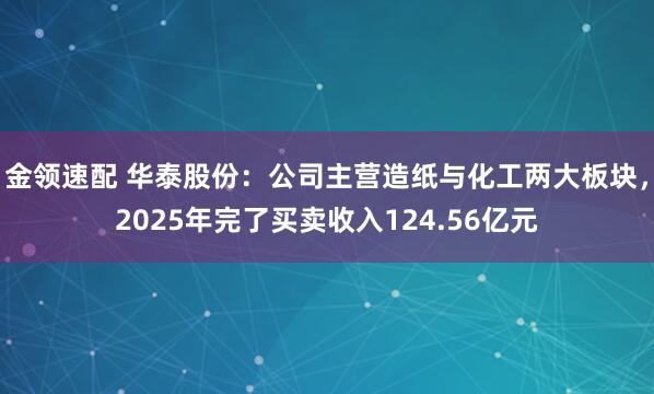 金领速配 华泰股份：公司主营造纸与化工两大板块，2025年完了买卖收入124.56亿元