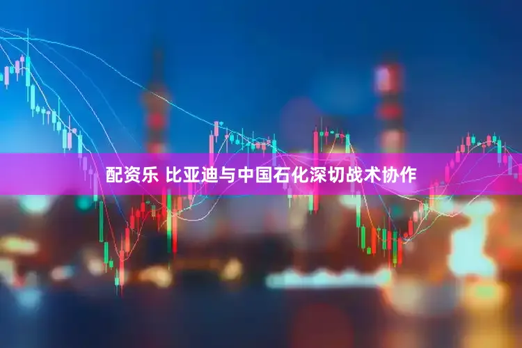 配资乐 比亚迪与中国石化深切战术协作