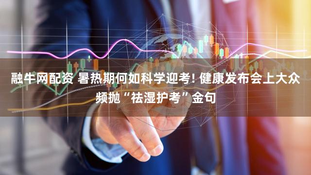 融牛网配资 暑热期何如科学迎考! 健康发布会上大众频抛“祛湿护考”金句