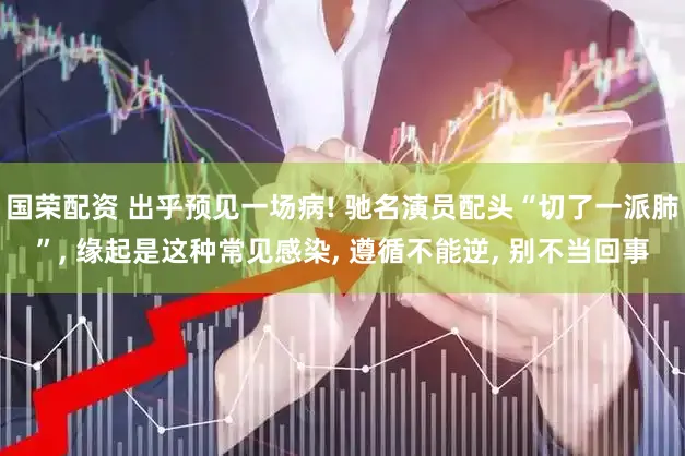 国荣配资 出乎预见一场病! 驰名演员配头“切了一派肺”, 缘起是这种常见感染, 遵循不能逆, 别不当回事