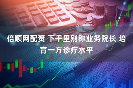 倍顺网配资 下千里别称业务院长 培育一方诊疗水平