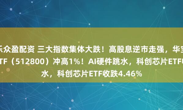 乐众盈配资 三大指数集体大跌！高股息逆市走强，华宝基金银行ETF（512800）冲高1%！AI硬件跳水，科创芯片ETF收跌4.46%