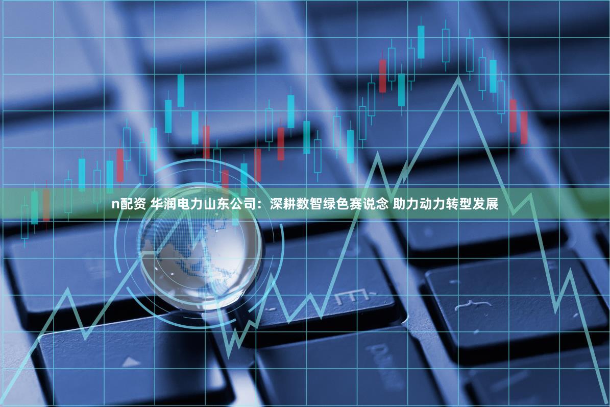 n配资 华润电力山东公司：深耕数智绿色赛说念 助力动力转型发展