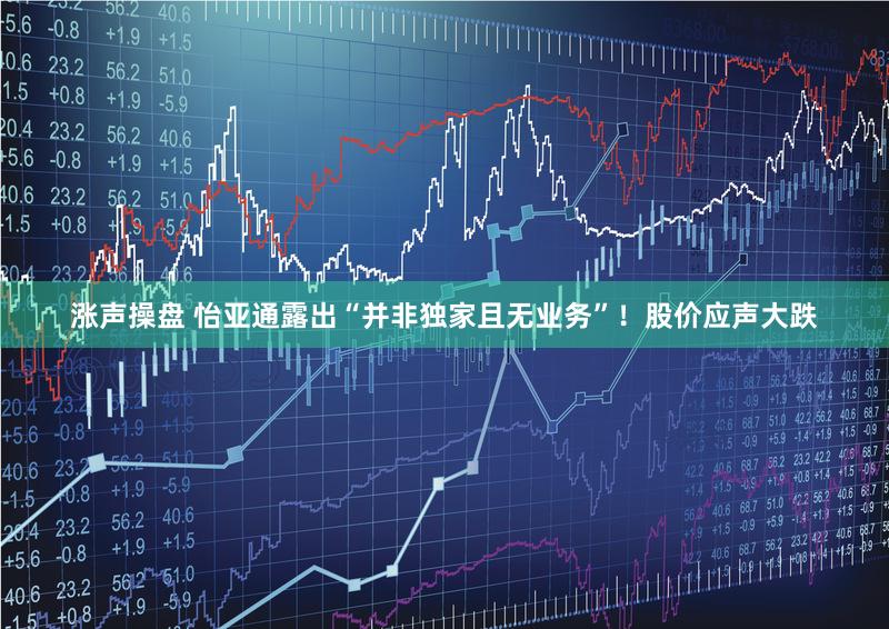 涨声操盘 怡亚通露出“并非独家且无业务”！股价应声大跌